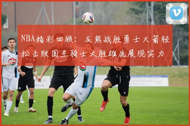 NBA精彩回顾：灰熊战胜勇士火箭轻松击败国王骑士大胜雄鹿展现实力