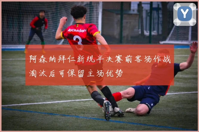 阿森纳拜仁新规半决赛前客场作战淘汰后可保留主场优势