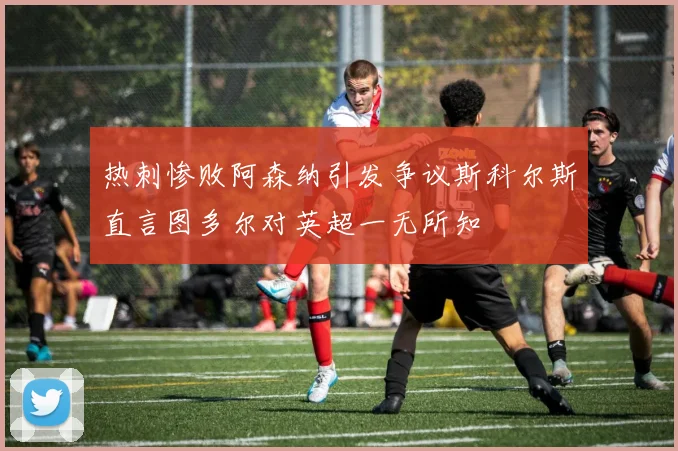 热刺惨败阿森纳引发争议斯科尔斯直言图多尔对英超一无所知