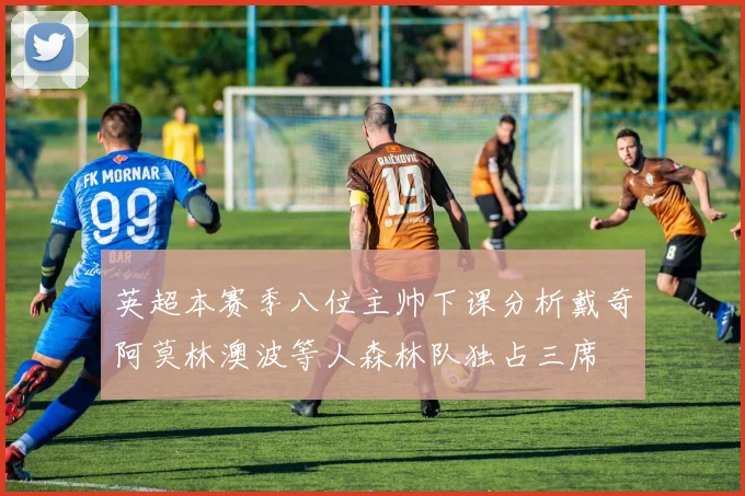 英超本赛季八位主帅下课分析戴奇阿莫林澳波等人森林队独占三席