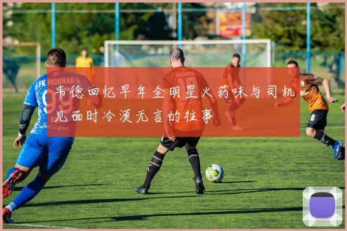 韦德回忆早年全明星火药味与司机见面时冷漠无言的往事