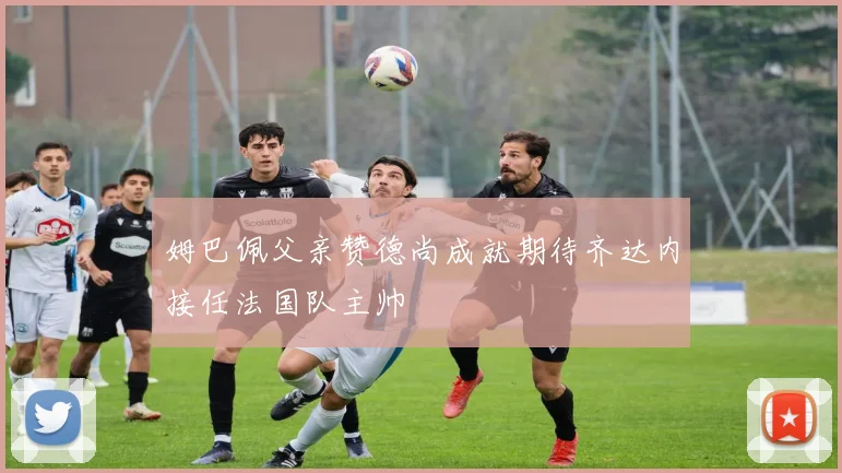 姆巴佩父亲赞德尚成就期待齐达内接任法国队主帅