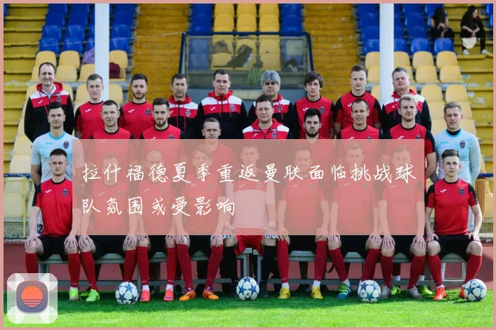 拉什福德夏季重返曼联面临挑战球队氛围或受影响