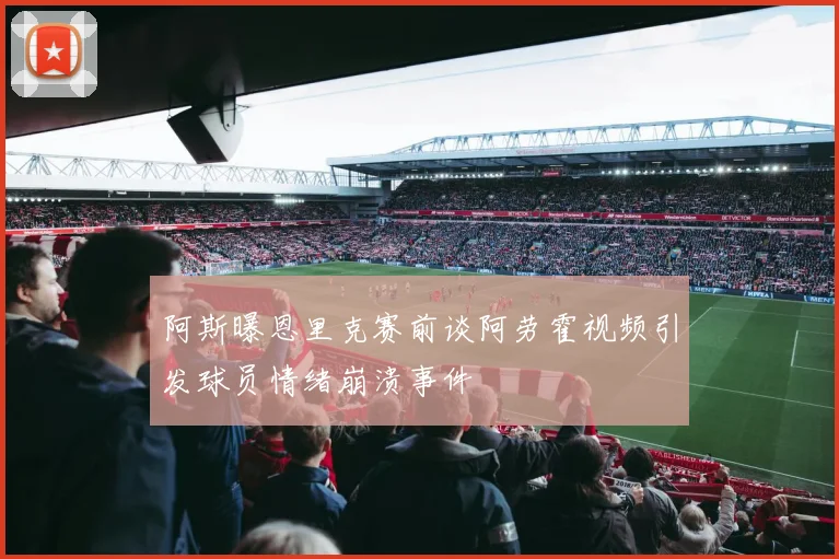 阿斯曝恩里克赛前谈阿劳霍视频引发球员情绪崩溃事件