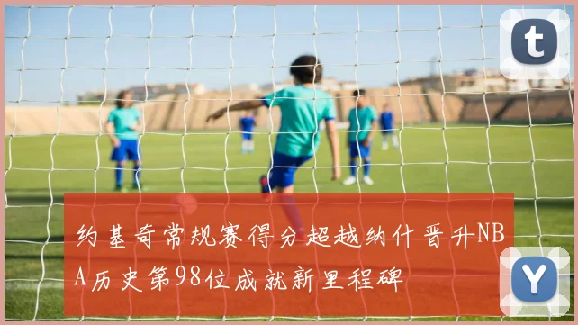 约基奇常规赛得分超越纳什晋升NBA历史第98位成就新里程碑