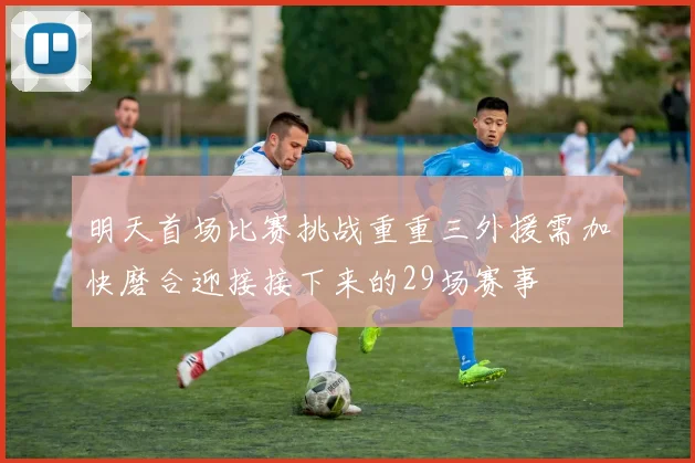 明天首场比赛挑战重重三外援需加快磨合迎接接下来的29场赛事