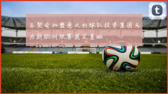 东契奇加盟意大利球队投资集团或为新欧洲联赛奠定基础