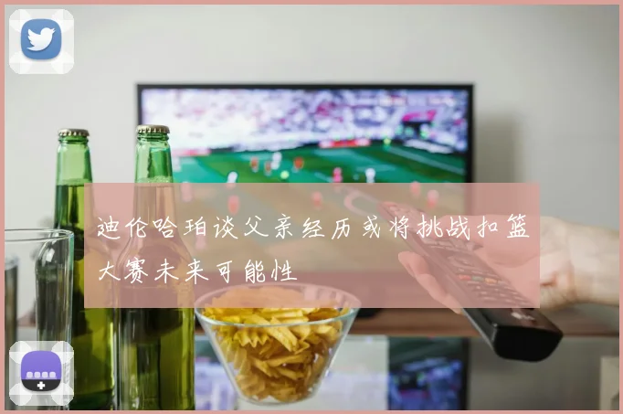 迪伦哈珀谈父亲经历或将挑战扣篮大赛未来可能性