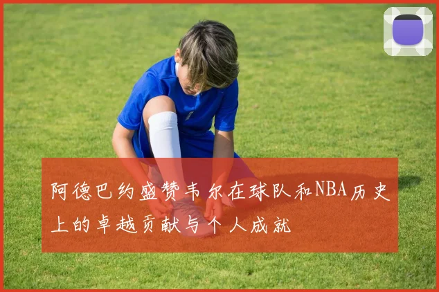 阿德巴约盛赞韦尔在球队和NBA历史上的卓越贡献与个人成就