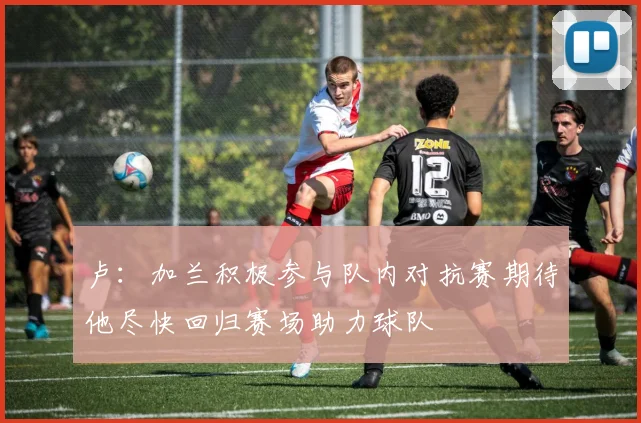 卢：加兰积极参与队内对抗赛期待他尽快回归赛场助力球队