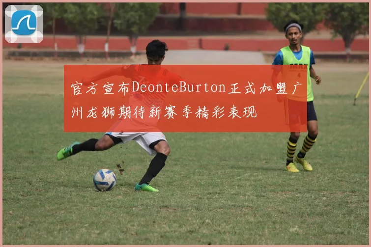 官方宣布DeonteBurton正式加盟广州龙狮期待新赛季精彩表现