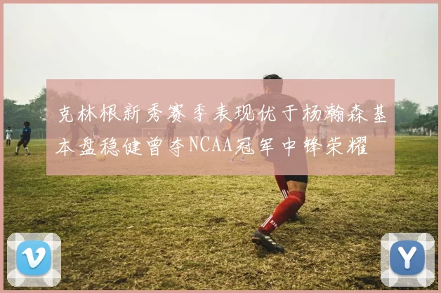 克林根新秀赛季表现优于杨瀚森基本盘稳健曾夺NCAA冠军中锋荣耀
