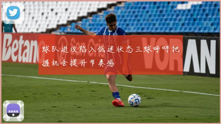 球队进攻陷入低迷状态三球呼吁把握机会提升节奏感