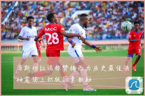 马斯切拉诺称赞梅西为历史最佳领袖需场上积极因素激励