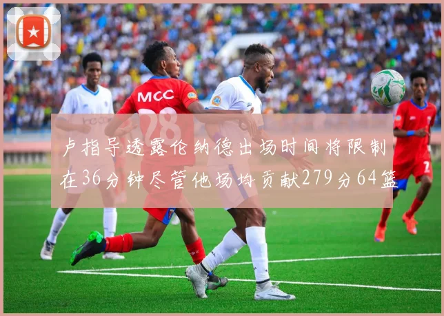 卢指导透露伦纳德出场时间将限制在36分钟尽管他场均贡献279分64篮板37助攻