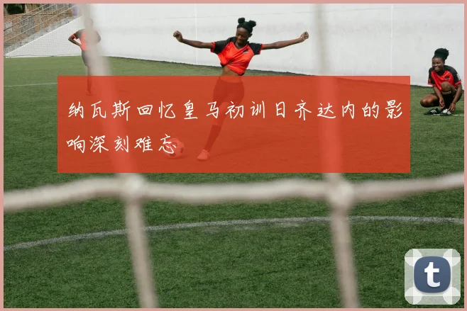 纳瓦斯回忆皇马初训日齐达内的影响深刻难忘