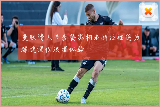 曼联情人节套餐亮相老特拉福德为球迷提供浪漫体验