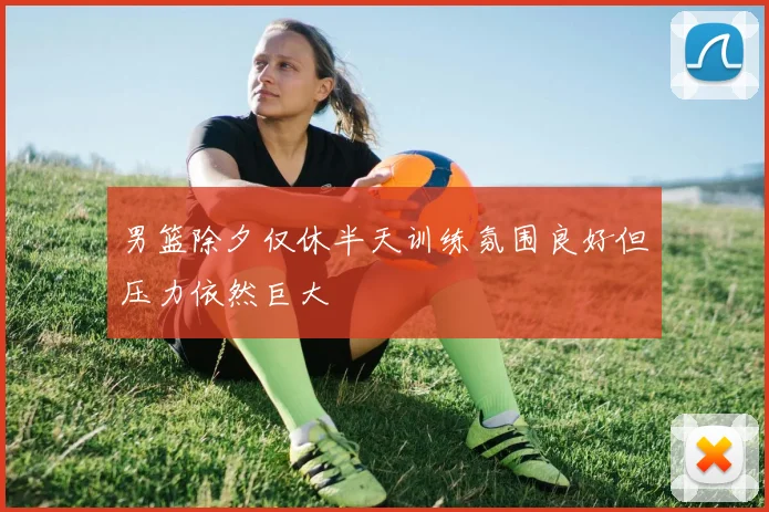 男篮除夕仅休半天训练氛围良好但压力依然巨大