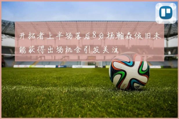 开拓者上半场落后8分杨瀚森依旧未能获得出场机会引发关注