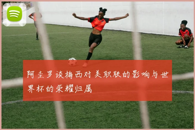 阿圭罗谈梅西对美职联的影响与世界杯的荣耀归属